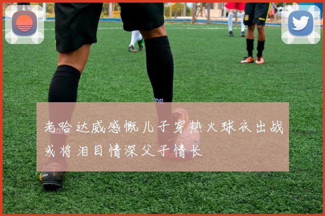 老哈达威感慨儿子穿热火球衣出战或将泪目情深父子情长