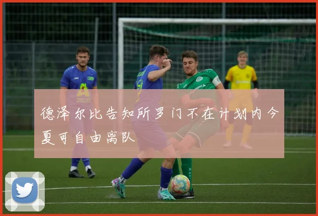 德泽尔比告知所罗门不在计划内今夏可自由离队