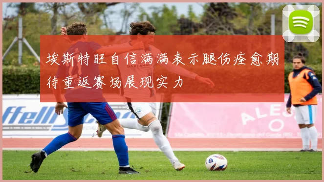 埃斯特旺自信满满表示腿伤痊愈期待重返赛场展现实力