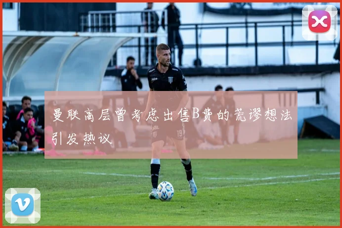 曼联高层曾考虑出售B费的荒谬想法引发热议