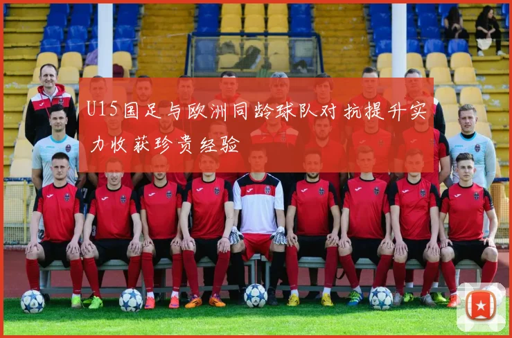 U15国足与欧洲同龄球队对抗提升实力收获珍贵经验