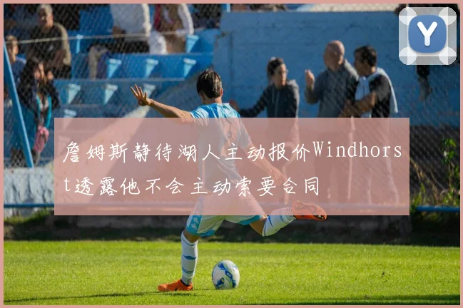 詹姆斯静待湖人主动报价Windhorst透露他不会主动索要合同