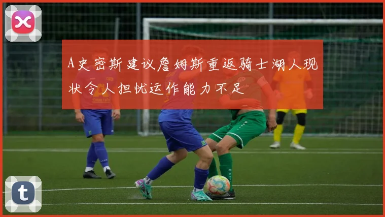 A史密斯建议詹姆斯重返骑士湖人现状令人担忧运作能力不足