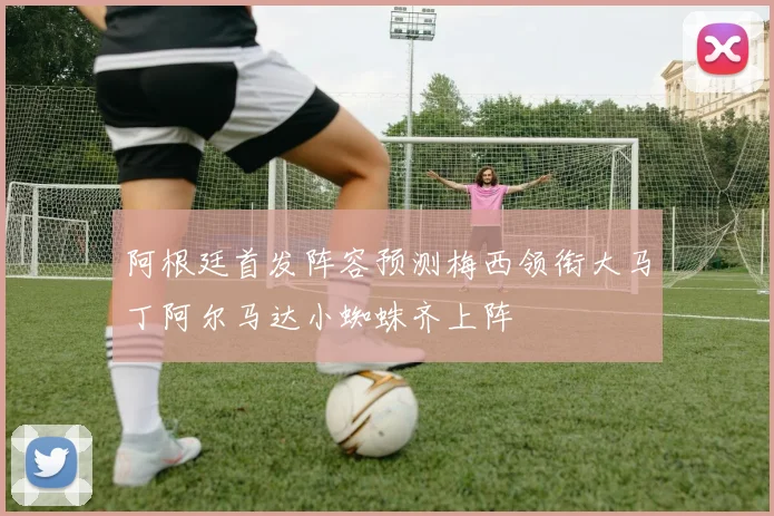 阿根廷首发阵容预测梅西领衔大马丁阿尔马达小蜘蛛齐上阵