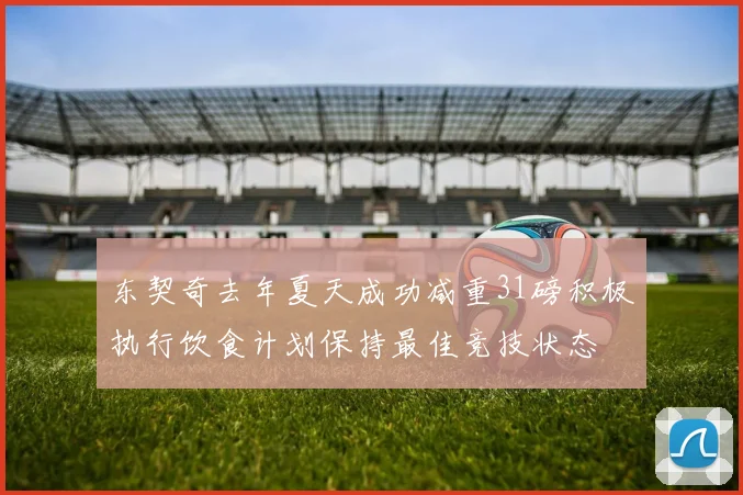 东契奇去年夏天成功减重31磅积极执行饮食计划保持最佳竞技状态