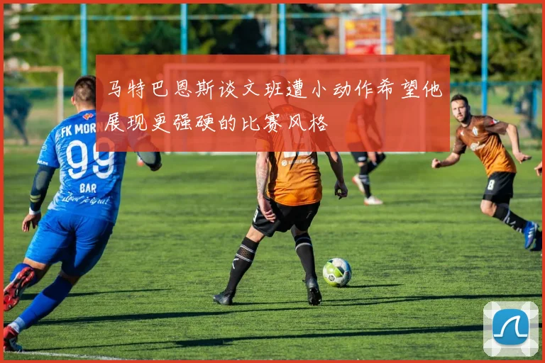 马特巴恩斯谈文班遭小动作希望他展现更强硬的比赛风格